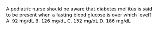 A pediatric nurse should be aware that diabetes mellitus is said to be present when a fasting blood glucose is over which level? A. 92 mg/dL B. 126 mg/dL C. 152 mg/dL D. 186 mg/dL