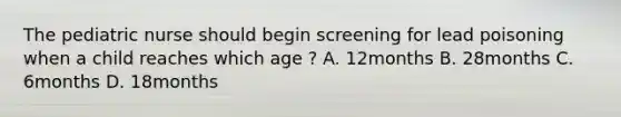 The pediatric nurse should begin screening for lead poisoning when a child reaches which age ? A. 12months B. 28months C. 6months D. 18months