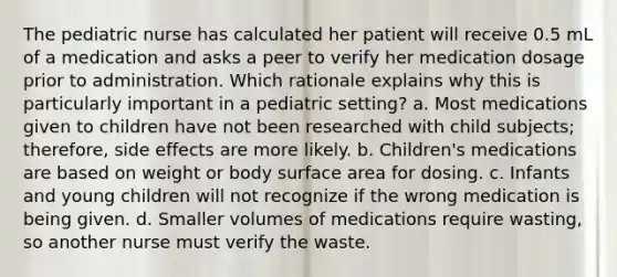 The pediatric nurse has calculated her patient will receive 0.5 mL of a medication and asks a peer to verify her medication dosage prior to administration. Which rationale explains why this is particularly important in a pediatric setting? a. Most medications given to children have not been researched with child subjects; therefore, side effects are more likely. b. Children's medications are based on weight or body surface area for dosing. c. Infants and young children will not recognize if the wrong medication is being given. d. Smaller volumes of medications require wasting, so another nurse must verify the waste.