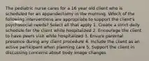 The pediatric nurse cares for a 16 year old client who is scheduled for an appendectomy in the morning. Which of the following interventions are appropriate to support the client's psychosocial needs? Select all that apply 1. Create a strict daily schedule for the client while hospitalized 2. Encourage the client to have peers visit while hospitalized 3. Ensure parental presence during any client procedure 4. Include the client as an active participant when planning care 5. Support the client in discussing concerns about body image changes