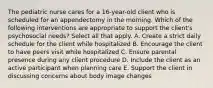 The pediatric nurse cares for a 16-year-old client who is scheduled for an appendectomy in the morning. Which of the following interventions are appropriate to support the client's psychosocial needs? Select all that apply. A. Create a strict daily schedule for the client while hospitalized B. Encourage the client to have peers visit while hospitalized C. Ensure parental presence during any client procedure D. Include the client as an active participant when planning care E. Support the client in discussing concerns about body image changes