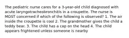 The pediatric nurse cares for a 3-year-old child diagnosed with acute laryngotracheobronchitis in a croupette. The nurse is MOST concerned if which of the following is observed? 1. The air inside the croupette is cool 2. The grandmother gives the child a teddy bear. 3. The child has a cap on the head 4. The child appears frightened unless someone is nearby