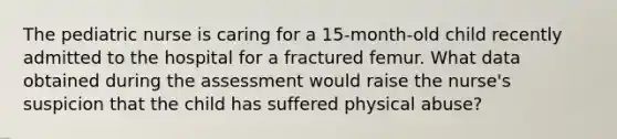 The pediatric nurse is caring for a 15-month-old child recently admitted to the hospital for a fractured femur. What data obtained during the assessment would raise the nurse's suspicion that the child has suffered physical abuse?