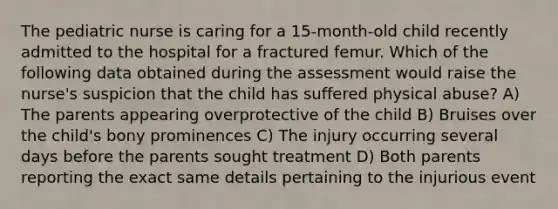 The pediatric nurse is caring for a 15-month-old child recently admitted to the hospital for a fractured femur. Which of the following data obtained during the assessment would raise the nurse's suspicion that the child has suffered physical abuse? A) The parents appearing overprotective of the child B) Bruises over the child's bony prominences C) The injury occurring several days before the parents sought treatment D) Both parents reporting the exact same details pertaining to the injurious event