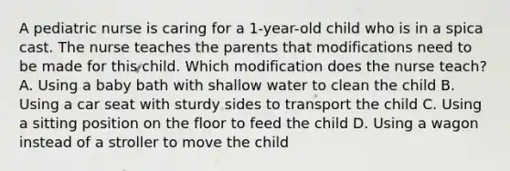 A pediatric nurse is caring for a 1-year-old child who is in a spica cast. The nurse teaches the parents that modifications need to be made for this child. Which modification does the nurse teach? A. Using a baby bath with shallow water to clean the child B. Using a car seat with sturdy sides to transport the child C. Using a sitting position on the floor to feed the child D. Using a wagon instead of a stroller to move the child