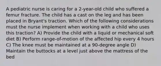 A pediatric nurse is caring for a 2-year-old child who suffered a femur fracture. The child has a cast on the leg and has been placed in Bryant's traction. Which of the following considerations must the nurse implement when working with a child who uses this traction? A) Provide the child with a liquid or mechanical soft diet B) Perform range-of-motion of the affected hip every 4 hours C) The knee must be maintained at a 90-degree angle D) Maintain the buttocks at a level just above the mattress of the bed