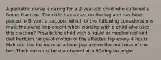 A pediatric nurse is caring for a 2-year-old child who suffered a femur fracture. The child has a cast on the leg and has been placed in Bryant's traction. Which of the following considerations must the nurse implement when working with a child who uses this traction? Provide the child with a liquid or mechanical soft diet Perform range-of-motion of the affected hip every 4 hours Maintain the buttocks at a level just above the mattress of the bed The knee must be maintained at a 90-degree angle