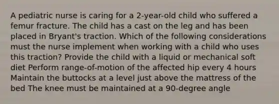 A pediatric nurse is caring for a 2-year-old child who suffered a femur fracture. The child has a cast on the leg and has been placed in Bryant's traction. Which of the following considerations must the nurse implement when working with a child who uses this traction? Provide the child with a liquid or mechanical soft diet Perform range-of-motion of the affected hip every 4 hours Maintain the buttocks at a level just above the mattress of the bed The knee must be maintained at a 90-degree angle