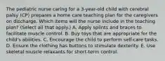 The pediatric nurse caring for a 3-year-old child with cerebral palsy (CP) prepares a home care teaching plan for the caregivers on discharge. Which items will the nurse include in the teaching plan? (Select all that apply.) A. Apply splints and braces to facilitate muscle control. B. Buy toys that are appropriate for the child's abilities. C. Encourage the child to perform self-care tasks. D. Ensure the clothing has buttons to stimulate dexterity. E. Use skeletal muscle relaxants for short-term control.