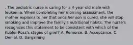 . The pediatric nurse is caring for a 4-year-old male with leukemia. When completing her morning assessment, the mother explains to her that once her son is cured, she will stop smoking and improve the family's nutritional habits. The nurse's recognizes this statement to be consistent with which of the Kubler-Ross's stages of grief? A. Remorse. B. Acceptance. C. Denial. D. Bargaining