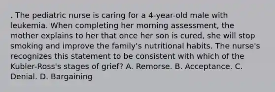 . The pediatric nurse is caring for a 4-year-old male with leukemia. When completing her morning assessment, the mother explains to her that once her son is cured, she will stop smoking and improve the family's nutritional habits. The nurse's recognizes this statement to be consistent with which of the Kubler-Ross's stages of grief? A. Remorse. B. Acceptance. C. Denial. D. Bargaining