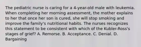 The pediatric nurse is caring for a 4-year-old male with leukemia. When completing her morning assessment, the mother explains to her that once her son is cured, she will stop smoking and improve the family's nutritional habits. The nurses recognizes this statement to be consistent with which of the Kubler-Ross's stages of grief? A. Remorse. B. Acceptance. C. Denial. D. Bargaining