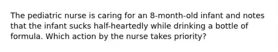 The pediatric nurse is caring for an 8-month-old infant and notes that the infant sucks half-heartedly while drinking a bottle of formula. Which action by the nurse takes priority?