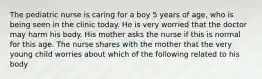 The pediatric nurse is caring for a boy 5 years of age, who is being seen in the clinic today. He is very worried that the doctor may harm his body. His mother asks the nurse if this is normal for this age. The nurse shares with the mother that the very young child worries about which of the following related to his body