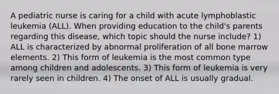 A pediatric nurse is caring for a child with acute lymphoblastic leukemia (ALL). When providing education to the child's parents regarding this disease, which topic should the nurse include? 1) ALL is characterized by abnormal proliferation of all bone marrow elements. 2) This form of leukemia is the most common type among children and adolescents. 3) This form of leukemia is very rarely seen in children. 4) The onset of ALL is usually gradual.