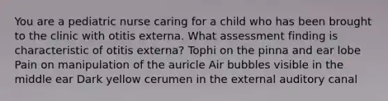 You are a pediatric nurse caring for a child who has been brought to the clinic with otitis externa. What assessment finding is characteristic of otitis externa? Tophi on the pinna and ear lobe Pain on manipulation of the auricle Air bubbles visible in the middle ear Dark yellow cerumen in the external auditory canal