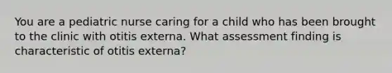 You are a pediatric nurse caring for a child who has been brought to the clinic with otitis externa. What assessment finding is characteristic of otitis externa?