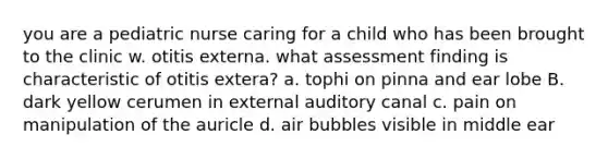 you are a pediatric nurse caring for a child who has been brought to the clinic w. otitis externa. what assessment finding is characteristic of otitis extera? a. tophi on pinna and ear lobe B. dark yellow cerumen in external auditory canal c. pain on manipulation of the auricle d. air bubbles visible in middle ear