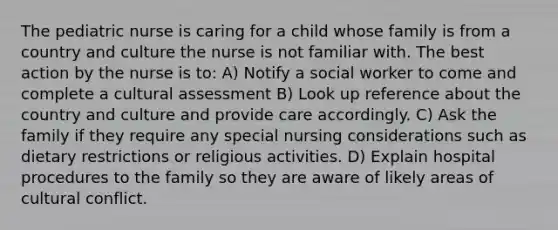 The pediatric nurse is caring for a child whose family is from a country and culture the nurse is not familiar with. The best action by the nurse is to: A) Notify a social worker to come and complete a cultural assessment B) Look up reference about the country and culture and provide care accordingly. C) Ask the family if they require any special nursing considerations such as dietary restrictions or religious activities. D) Explain hospital procedures to the family so they are aware of likely areas of cultural conflict.