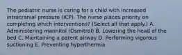 The pediatric nurse is caring for a child with increased intracranial pressure (ICP). The nurse places priority on completing which interventions? (Select all that apply.) A. Administering mannitol (Osmitrol) B. Lowering the head of the bed C. Maintaining a patent airway D. Performing vigorous suctioning E. Preventing hyperthermia