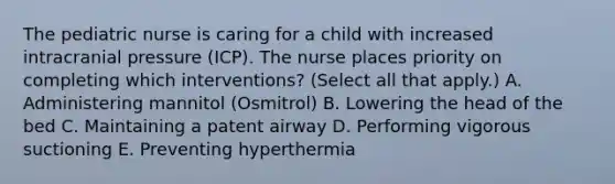 The pediatric nurse is caring for a child with increased intracranial pressure (ICP). The nurse places priority on completing which interventions? (Select all that apply.) A. Administering mannitol (Osmitrol) B. Lowering the head of the bed C. Maintaining a patent airway D. Performing vigorous suctioning E. Preventing hyperthermia