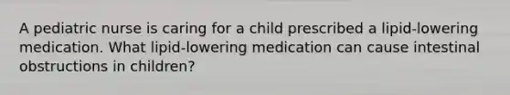 A pediatric nurse is caring for a child prescribed a lipid-lowering medication. What lipid-lowering medication can cause intestinal obstructions in children?