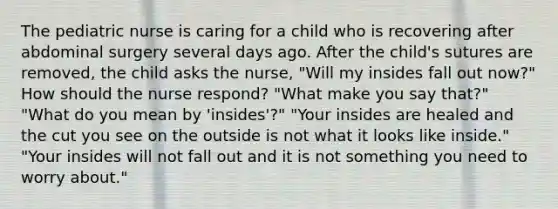 The pediatric nurse is caring for a child who is recovering after abdominal surgery several days ago. After the child's sutures are removed, the child asks the nurse, "Will my insides fall out now?" How should the nurse respond? "What make you say that?" "What do you mean by 'insides'?" "Your insides are healed and the cut you see on the outside is not what it looks like inside." "Your insides will not fall out and it is not something you need to worry about."