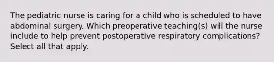 The pediatric nurse is caring for a child who is scheduled to have abdominal surgery. Which preoperative teaching(s) will the nurse include to help prevent postoperative respiratory complications? Select all that apply.