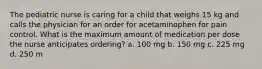 The pediatric nurse is caring for a child that weighs 15 kg and calls the physician for an order for acetaminophen for pain control. What is the maximum amount of medication per dose the nurse anticipates ordering? a. 100 mg b. 150 mg c. 225 mg d. 250 m