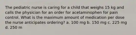 The pediatric nurse is caring for a child that weighs 15 kg and calls the physician for an order for acetaminophen for pain control. What is the maximum amount of medication per dose the nurse anticipates ordering? a. 100 mg b. 150 mg c. 225 mg d. 250 m