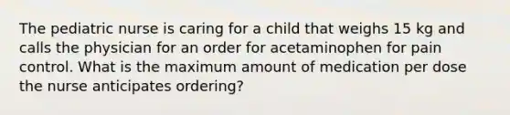 The pediatric nurse is caring for a child that weighs 15 kg and calls the physician for an order for acetaminophen for pain control. What is the maximum amount of medication per dose the nurse anticipates ordering?