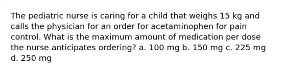 The pediatric nurse is caring for a child that weighs 15 kg and calls the physician for an order for acetaminophen for pain control. What is the maximum amount of medication per dose the nurse anticipates ordering? a. 100 mg b. 150 mg c. 225 mg d. 250 mg