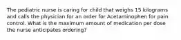 The pediatric nurse is caring for child that weighs 15 kilograms and calls the physician for an order for Acetaminophen for pain control. What is the maximum amount of medication per dose the nurse anticipates ordering?