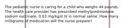 The pediatric nurse is caring for a child who weighs 44 pounds. The health care provider has prescribed methylprednisolone sodium succinate, 0.03 mg/kg/d IV in normal saline. How many milligrams of medication will the nurse prepare?