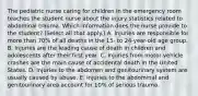 The pediatric nurse caring for children in the emergency room teaches the student nurse about the injury statistics related to abdominal trauma. Which information does the nurse provide to the student? (Select all that apply.) A. Injuries are responsible for more than 70% of all deaths in the 15- to 24-year-old age group. B. Injuries are the leading cause of death in children and adolescents after their first year. C. Injuries from motor vehicle crashes are the main cause of accidental death in the United States. D. Injuries to the abdomen and genitourinary system are usually caused by abuse. E. Injuries to the abdominal and genitourinary area account for 10% of serious trauma.