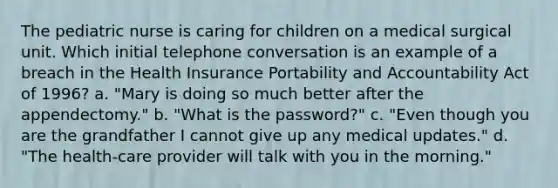 The pediatric nurse is caring for children on a medical surgical unit. Which initial telephone conversation is an example of a breach in the Health Insurance Portability and Accountability Act of 1996? a. "Mary is doing so much better after the appendectomy." b. "What is the password?" c. "Even though you are the grandfather I cannot give up any medical updates." d. "The health-care provider will talk with you in the morning."