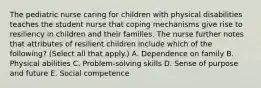 The pediatric nurse caring for children with physical disabilities teaches the student nurse that coping mechanisms give rise to resiliency in children and their families. The nurse further notes that attributes of resilient children include which of the following? (Select all that apply.) A. Dependence on family B. Physical abilities C. Problem-solving skills D. Sense of purpose and future E. Social competence