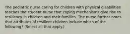 The pediatric nurse caring for children with physical disabilities teaches the student nurse that coping mechanisms give rise to resiliency in children and their families. The nurse further notes that attributes of resilient children include which of the following? (Select all that apply.)