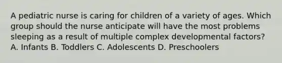 A pediatric nurse is caring for children of a variety of ages. Which group should the nurse anticipate will have the most problems sleeping as a result of multiple complex developmental factors? A. Infants B. Toddlers C. Adolescents D. Preschoolers