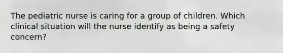 The pediatric nurse is caring for a group of children. Which clinical situation will the nurse identify as being a safety concern?