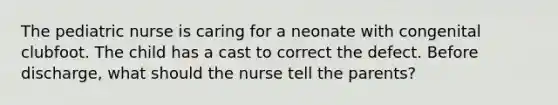 The pediatric nurse is caring for a neonate with congenital clubfoot. The child has a cast to correct the defect. Before discharge, what should the nurse tell the parents?