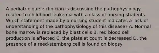 A pediatric nurse clinician is discussing the pathophysiology related to childhood leukemia with a class of nursing students. Which statement made by a nursing student indicates a lack of understanding of the pathophysiology of this disease? A. Normal bone marrow is replaced by blast cells B. red blood cell production is affected C. the platelet count is decreased D. the presence of a reed-sternberg cell is found on biopsy