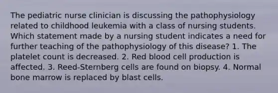 The pediatric nurse clinician is discussing the pathophysiology related to childhood leukemia with a class of nursing students. Which statement made by a nursing student indicates a need for further teaching of the pathophysiology of this disease? 1. The platelet count is decreased. 2. Red blood cell production is affected. 3. Reed-Sternberg cells are found on biopsy. 4. Normal bone marrow is replaced by blast cells.