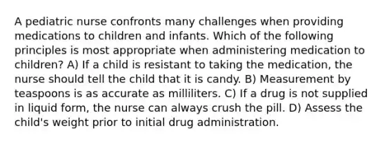 A pediatric nurse confronts many challenges when providing medications to children and infants. Which of the following principles is most appropriate when administering medication to children? A) If a child is resistant to taking the medication, the nurse should tell the child that it is candy. B) Measurement by teaspoons is as accurate as milliliters. C) If a drug is not supplied in liquid form, the nurse can always crush the pill. D) Assess the child's weight prior to initial drug administration.