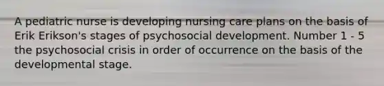 A pediatric nurse is developing nursing care plans on the basis of Erik Erikson's stages of psychosocial development. Number 1 - 5 the psychosocial crisis in order of occurrence on the basis of the developmental stage.