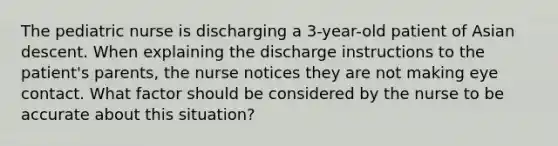 The pediatric nurse is discharging a 3-year-old patient of Asian descent. When explaining the discharge instructions to the patient's parents, the nurse notices they are not making eye contact. What factor should be considered by the nurse to be accurate about this situation?