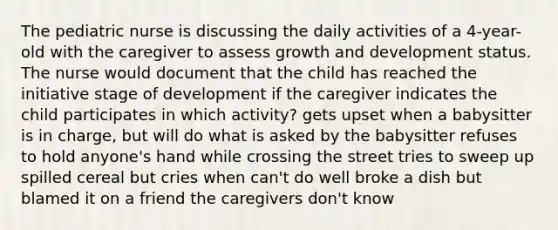 The pediatric nurse is discussing the daily activities of a 4-year-old with the caregiver to assess growth and development status. The nurse would document that the child has reached the initiative stage of development if the caregiver indicates the child participates in which activity? gets upset when a babysitter is in charge, but will do what is asked by the babysitter refuses to hold anyone's hand while crossing the street tries to sweep up spilled cereal but cries when can't do well broke a dish but blamed it on a friend the caregivers don't know