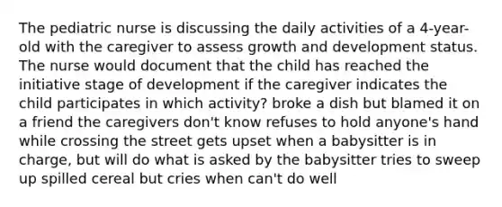 The pediatric nurse is discussing the daily activities of a 4-year-old with the caregiver to assess growth and development status. The nurse would document that the child has reached the initiative stage of development if the caregiver indicates the child participates in which activity? broke a dish but blamed it on a friend the caregivers don't know refuses to hold anyone's hand while crossing the street gets upset when a babysitter is in charge, but will do what is asked by the babysitter tries to sweep up spilled cereal but cries when can't do well