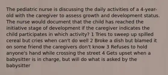 The pediatric nurse is discussing the daily activities of a 4-year-old with the caregiver to assess growth and development status. The nurse would document that the child has reached the initiative stage of development if the caregiver indicates the child participates in which activity? 1 Tries to sweep up spilled cereal but cries when can't do well 2 Broke a dish but blamed it on some friend the caregivers don't know 3 Refuses to hold anyone's hand while crossing the street 4 Gets upset when a babysitter is in charge, but will do what is asked by the babysitter