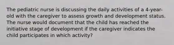 The pediatric nurse is discussing the daily activities of a 4-year-old with the caregiver to assess growth and development status. The nurse would document that the child has reached the initiative stage of development if the caregiver indicates the child participates in which activity?